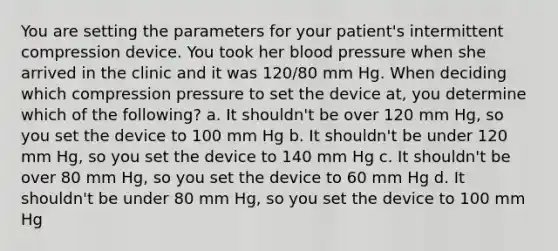 You are setting the parameters for your patient's intermittent compression device. You took her blood pressure when she arrived in the clinic and it was 120/80 mm Hg. When deciding which compression pressure to set the device at, you determine which of the following? a. It shouldn't be over 120 mm Hg, so you set the device to 100 mm Hg b. It shouldn't be under 120 mm Hg, so you set the device to 140 mm Hg c. It shouldn't be over 80 mm Hg, so you set the device to 60 mm Hg d. It shouldn't be under 80 mm Hg, so you set the device to 100 mm Hg