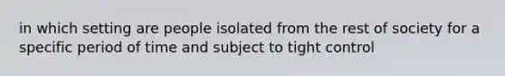 in which setting are people isolated from the rest of society for a specific period of time and subject to tight control