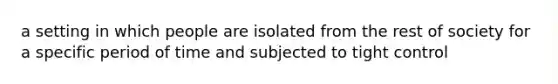 a setting in which people are isolated from the rest of society for a specific period of time and subjected to tight control