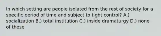 In which setting are people isolated from the rest of society for a specific period of time and subject to tight control? A.) socialization B.) total institution C.) inside dramaturgy D.) none of these