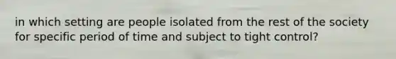 in which setting are people isolated from the rest of the society for specific period of time and subject to tight control?