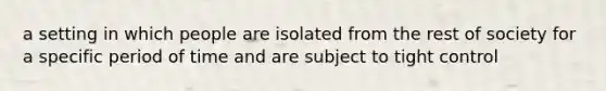 a setting in which people are isolated from the rest of society for a specific period of time and are subject to tight control