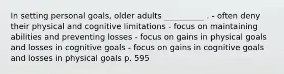 In setting personal goals, older adults __________ . - often deny their physical and cognitive limitations - focus on maintaining abilities and preventing losses - focus on gains in physical goals and losses in cognitive goals - focus on gains in cognitive goals and losses in physical goals p. 595