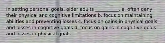 In setting personal goals, older adults __________. a. often deny their physical and cognitive limitations b. focus on maintaining abilities and preventing losses c. focus on gains in physical goals and losses in cognitive goals d. focus on gains in cognitive goals and losses in physical goals