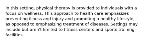 In this setting, physical therapy is provided to individuals with a focus on wellness. This approach to health care emphasizes preventing illness and injury and promoting a healthy lifestyle, as opposed to emphasizing treatment of diseases. Settings may include but aren't limited to fitness centers and sports training facilities.