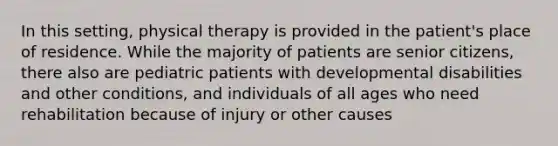 In this setting, physical therapy is provided in the patient's place of residence. While the majority of patients are senior citizens, there also are pediatric patients with developmental disabilities and other conditions, and individuals of all ages who need rehabilitation because of injury or other causes