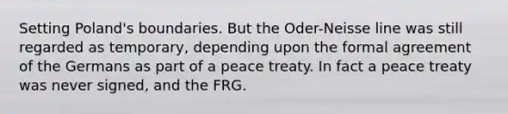 Setting Poland's boundaries. But the Oder-Neisse line was still regarded as temporary, depending upon the formal agreement of the Germans as part of a peace treaty. In fact a peace treaty was never signed, and the FRG.