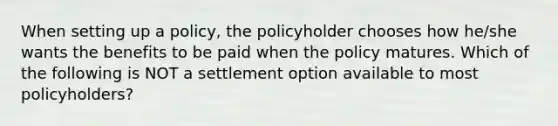 When setting up a policy, the policyholder chooses how he/she wants the benefits to be paid when the policy matures. Which of the following is NOT a settlement option available to most policyholders?