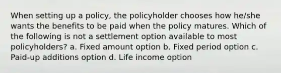 When setting up a policy, the policyholder chooses how he/she wants the benefits to be paid when the policy matures. Which of the following is not a settlement option available to most policyholders? a. Fixed amount option b. Fixed period option c. Paid-up additions option d. Life income option