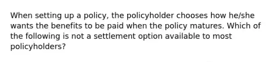 When setting up a policy, the policyholder chooses how he/she wants the benefits to be paid when the policy matures. Which of the following is not a settlement option available to most policyholders?