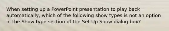 When setting up a PowerPoint presentation to play back automatically, which of the following show types is not an option in the Show type section of the Set Up Show dialog box?