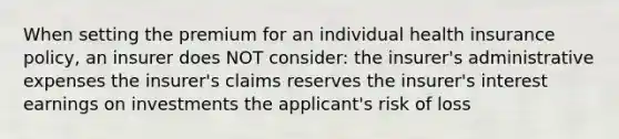 When setting the premium for an individual health insurance policy, an insurer does NOT consider: the insurer's administrative expenses the insurer's claims reserves the insurer's interest earnings on investments the applicant's risk of loss