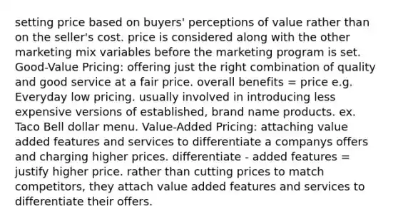 setting price based on buyers' perceptions of value rather than on the seller's cost. price is considered along with the other marketing mix variables before the marketing program is set. Good-Value Pricing: offering just the right combination of quality and good service at a fair price. overall benefits = price e.g. Everyday low pricing. usually involved in introducing less expensive versions of established, brand name products. ex. Taco Bell dollar menu. Value-Added Pricing: attaching value added features and services to differentiate a companys offers and charging higher prices. differentiate - added features = justify higher price. rather than cutting prices to match competitors, they attach value added features and services to differentiate their offers.