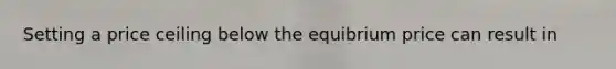 Setting a price ceiling below the equibrium price can result in