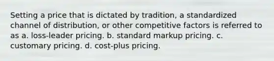 Setting a price that is dictated by tradition, a standardized channel of distribution, or other competitive factors is referred to as a. loss-leader pricing. b. standard markup pricing. c. customary pricing. d. cost-plus pricing.