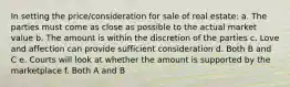 In setting the price/consideration for sale of real estate: a. The parties must come as close as possible to the actual market value b. The amount is within the discretion of the parties c. Love and affection can provide sufficient consideration d. Both B and C e. Courts will look at whether the amount is supported by the marketplace f. Both A and B