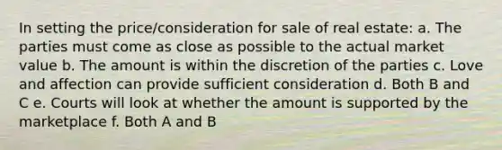 In setting the price/consideration for sale of real estate: a. The parties must come as close as possible to the actual market value b. The amount is within the discretion of the parties c. Love and affection can provide sufficient consideration d. Both B and C e. Courts will look at whether the amount is supported by the marketplace f. Both A and B