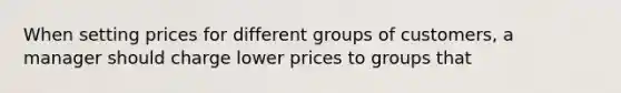 When setting prices for different groups of customers, a manager should charge lower prices to groups that