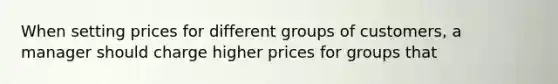 When setting prices for different groups of customers, a manager should charge higher prices for groups that