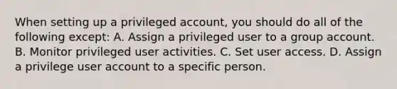 When setting up a privileged account, you should do all of the following except: A. Assign a privileged user to a group account. B. Monitor privileged user activities. C. Set user access. D. Assign a privilege user account to a specific person.