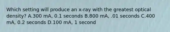 Which setting will produce an x-ray with the greatest optical density? A.300 mA, 0.1 seconds B.800 mA, .01 seconds C.400 mA, 0.2 seconds D.100 mA, 1 second