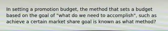 In setting a promotion budget, the method that sets a budget based on the goal of "what do we need to accomplish", such as achieve a certain market share goal is known as what method?