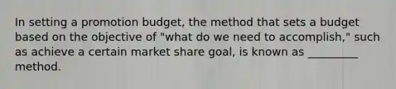 In setting a promotion budget, the method that sets a budget based on the objective of "what do we need to accomplish," such as achieve a certain market share goal, is known as _________ method.