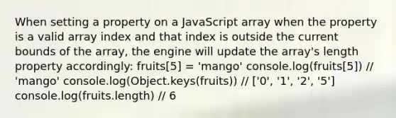 When setting a property on a JavaScript array when the property is a valid array index and that index is outside the current bounds of the array, the engine will update the array's length property accordingly: fruits[5] = 'mango' console.log(fruits[5]) // 'mango' console.log(Object.keys(fruits)) // ['0', '1', '2', '5'] console.log(fruits.length) // 6