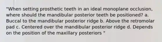 "When setting prosthetic teeth in an ideal monoplane occlusion, where should the mandibular posterior teeth be positioned? a. Buccal to the mandibular posterior ridge b. Above the retromolar pad c. Centered over the mandibular posterior ridge d. Depends on the position of the maxillary posteriors "