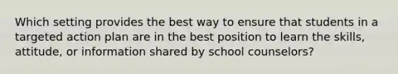 Which setting provides the best way to ensure that students in a targeted action plan are in the best position to learn the skills, attitude, or information shared by school counselors?