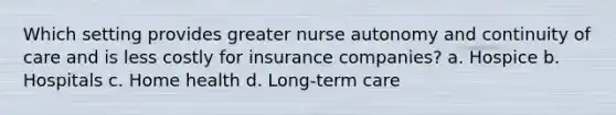 Which setting provides greater nurse autonomy and continuity of care and is less costly for insurance companies? a. Hospice b. Hospitals c. Home health d. Long-term care