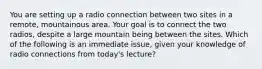 You are setting up a radio connection between two sites in a remote, mountainous area. Your goal is to connect the two radios, despite a large mountain being between the sites. Which of the following is an immediate issue, given your knowledge of radio connections from today's lecture?