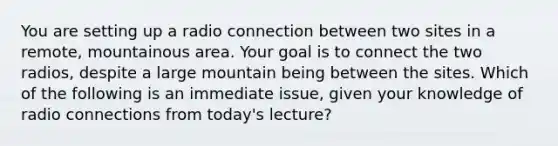 You are setting up a radio connection between two sites in a remote, mountainous area. Your goal is to connect the two radios, despite a large mountain being between the sites. Which of the following is an immediate issue, given your knowledge of radio connections from today's lecture?