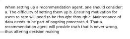 When setting up a recommendation agent, one should consider: a. The difficulty of setting them up b. Ensuring motivation for users to rate will need to be thought through c. Maintenance of data needs to be part of ongoing processes d. That a recommendation agent will provide truth that is never wrong, thus altering decision making