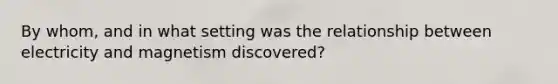 By whom, and in what setting was the relationship between electricity and magnetism discovered?