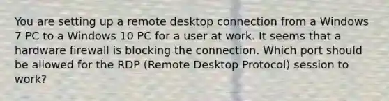 You are setting up a remote desktop connection from a Windows 7 PC to a Windows 10 PC for a user at work. It seems that a hardware firewall is blocking the connection. Which port should be allowed for the RDP (Remote Desktop Protocol) session to work?