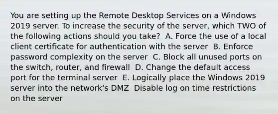 You are setting up the Remote Desktop Services on a Windows 2019 server. To increase the security of the server, which TWO of the following actions should you take? ​ A. Force the use of a local client certificate for authentication with the server ​ B. Enforce password complexity on the server ​ C. Block all unused ports on the switch, router, and firewall ​ D. Change the default access port for the terminal server ​ E. Logically place the Windows 2019 server into the network's DMZ ​ Disable log on time restrictions on the server