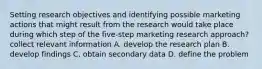 Setting research objectives and identifying possible marketing actions that might result from the research would take place during which step of the five-step marketing research approach? collect relevant information A. develop the research plan B. develop findings C. obtain secondary data D. define the problem