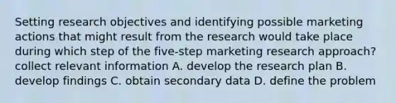 Setting research objectives and identifying possible marketing actions that might result from the research would take place during which step of the five-step marketing research approach? collect relevant information A. develop the research plan B. develop findings C. obtain secondary data D. define the problem