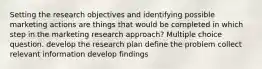 Setting the research objectives and identifying possible marketing actions are things that would be completed in which step in the marketing research approach? Multiple choice question. develop the research plan define the problem collect relevant information develop findings