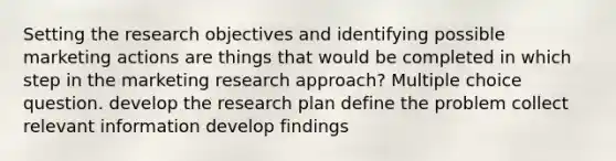 Setting the research objectives and identifying possible marketing actions are things that would be completed in which step in the marketing research approach? Multiple choice question. develop the research plan define the problem collect relevant information develop findings