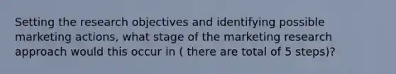 Setting the research objectives and identifying possible marketing actions, what stage of the marketing research approach would this occur in ( there are total of 5 steps)?