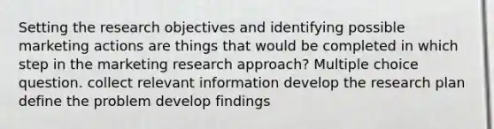 Setting the research objectives and identifying possible marketing actions are things that would be completed in which step in the marketing research approach? Multiple choice question. collect relevant information develop the research plan define the problem develop findings