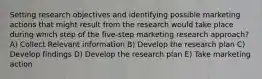 Setting research objectives and identifying possible marketing actions that might result from the research would take place during which step of the five-step marketing research approach? A) Collect Relevant information B) Develop the research plan C) Develop findings D) Develop the research plan E) Take marketing action