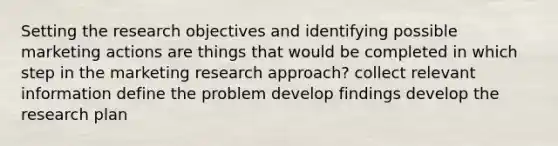 Setting the research objectives and identifying possible marketing actions are things that would be completed in which step in the marketing research approach? collect relevant information define the problem develop findings develop the research plan