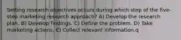 Setting research objectives occurs during which step of the five-step marketing research approach? A) Develop the research plan. B) Develop findings. C) Define the problem. D) Take marketing actions. E) Collect relevant information.q