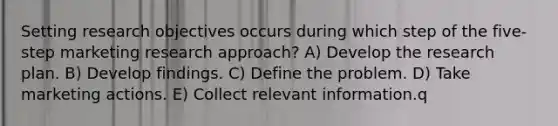 Setting research objectives occurs during which step of the five-step marketing research approach? A) Develop the research plan. B) Develop findings. C) Define the problem. D) Take marketing actions. E) Collect relevant information.q