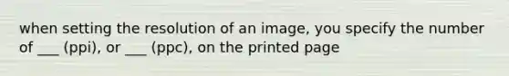 when setting the resolution of an image, you specify the number of ___ (ppi), or ___ (ppc), on the printed page