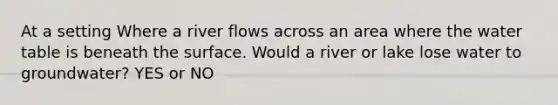 At a setting Where a river flows across an area where the water table is beneath the surface. Would a river or lake lose water to groundwater? YES or NO