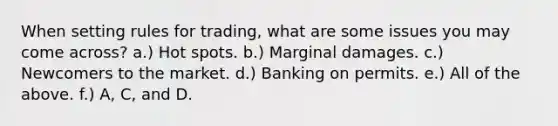 When setting rules for trading, what are some issues you may come across? a.) Hot spots. b.) Marginal damages. c.) Newcomers to the market. d.) Banking on permits. e.) All of the above. f.) A, C, and D.